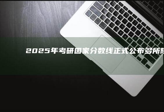 2025年考研国家分数线正式公布：多所院校调整招生政策